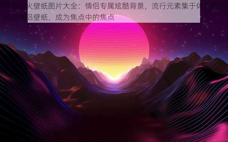 抖音最火壁纸图片大全：情侣专属炫酷背景，流行元素集于体的热门抖音情侣壁纸，成为焦点中的焦点