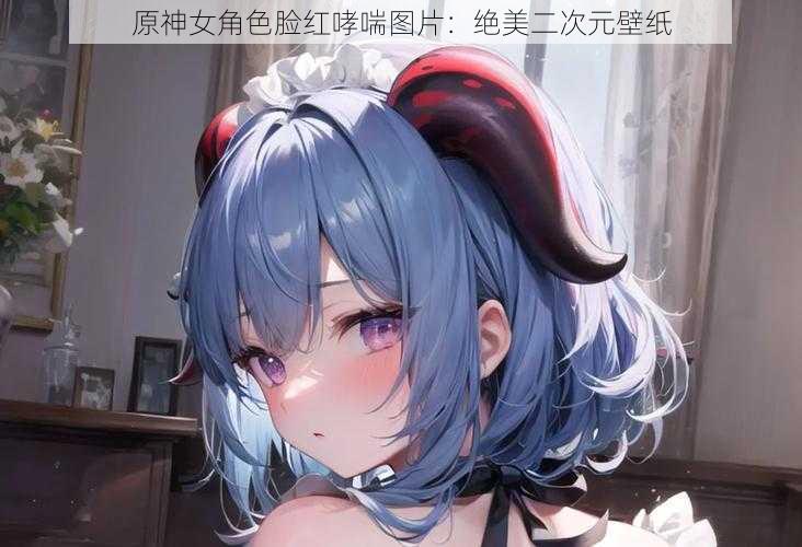 原神女角色脸红哮喘图片：绝美二次元壁纸