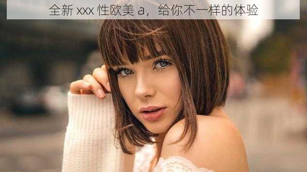 全新 xxx 性欧美 a，给你不一样的体验