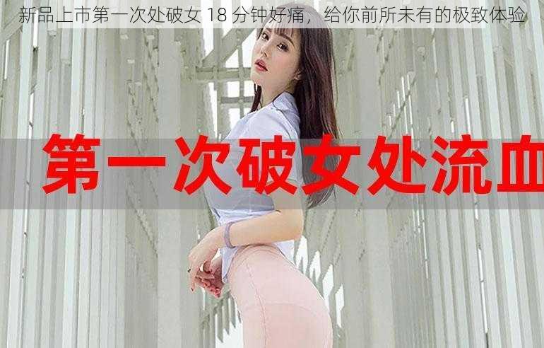 新品上市第一次处破女 18 分钟好痛，给你前所未有的极致体验