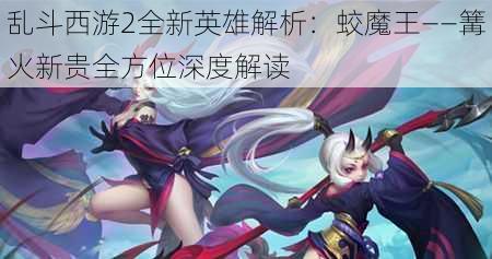 乱斗西游2全新英雄解析：蛟魔王——篝火新贵全方位深度解读