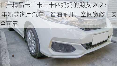 日产精品卡二卡三卡四妈妈的朋友 2023 年新款家用汽车，省油耐开，空间宽敞，安全可靠