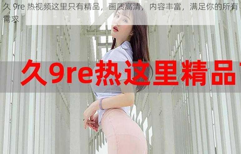 久 9re 热视频这里只有精品，画质高清，内容丰富，满足你的所有需求