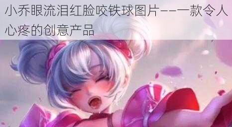 小乔眼流泪红脸咬铁球图片——一款令人心疼的创意产品