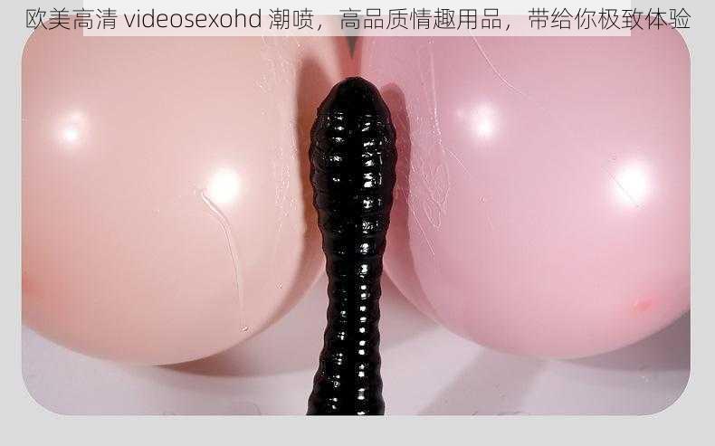 欧美高清 videosexohd 潮喷，高品质情趣用品，带给你极致体验