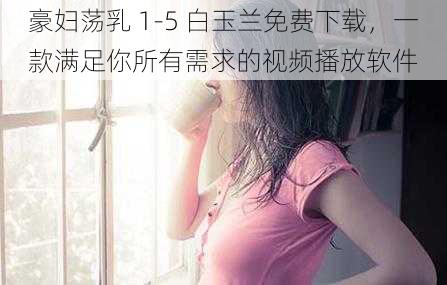 豪妇荡乳 1-5 白玉兰免费下载，一款满足你所有需求的视频播放软件