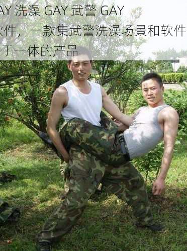 GAY 洗澡 GAY 武警 GAY 软件，一款集武警洗澡场景和软件介绍于一体的产品