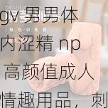 gv 男男体内涩精 np 高颜值成人情趣用品，刺激你的感官体验