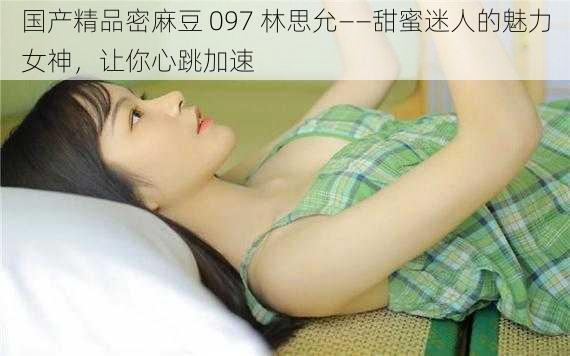 国产精品密麻豆 097 林思允——甜蜜迷人的魅力女神，让你心跳加速