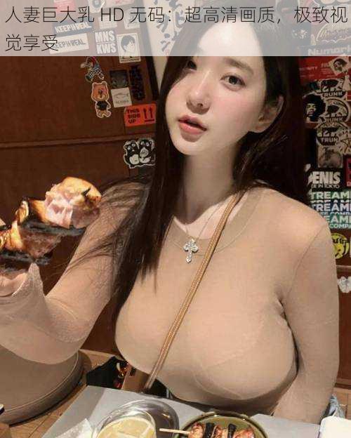 人妻巨大乳 HD 无码：超高清画质，极致视觉享受