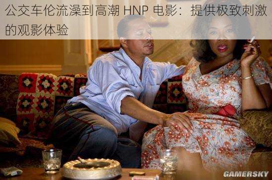 公交车伦流澡到高潮 HNP 电影：提供极致刺激的观影体验