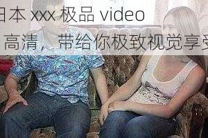 日本 xxx 极品 videos 高清，带给你极致视觉享受