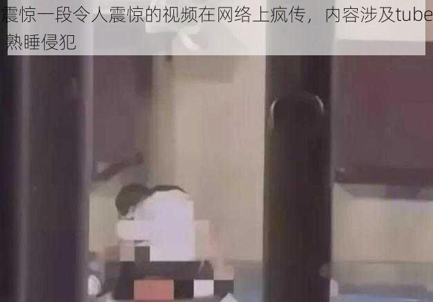 震惊一段令人震惊的视频在网络上疯传，内容涉及tube 熟睡侵犯