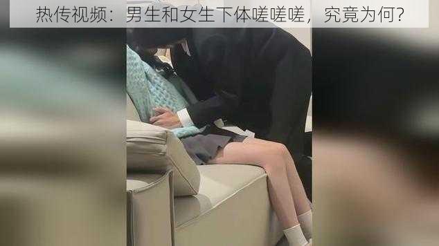 热传视频：男生和女生下体嗟嗟嗟，究竟为何？