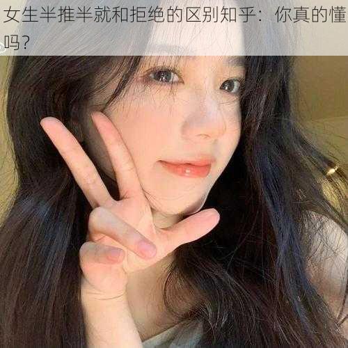 女生半推半就和拒绝的区别知乎：你真的懂吗？